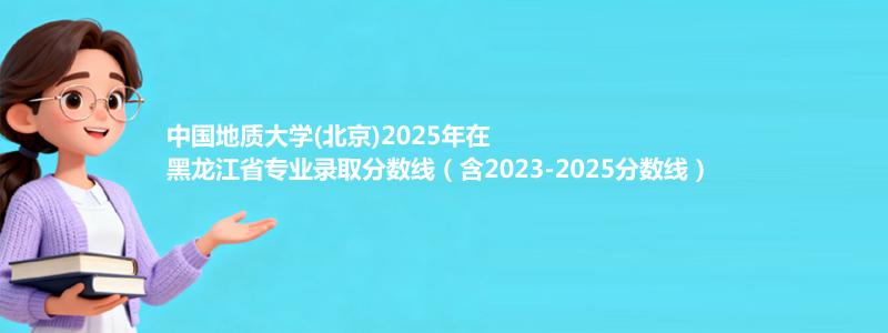中国地质大学(北京)2025年在黑龙江录取分数线和最低位次(含2023-2025历年)