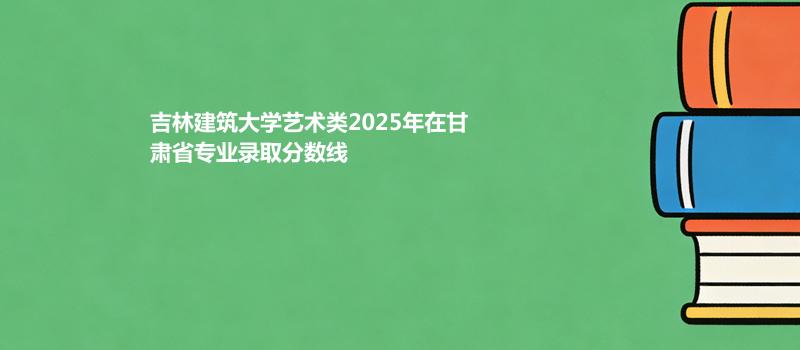 吉林建筑大学艺术类2025在甘肃专业录取最低分数线
