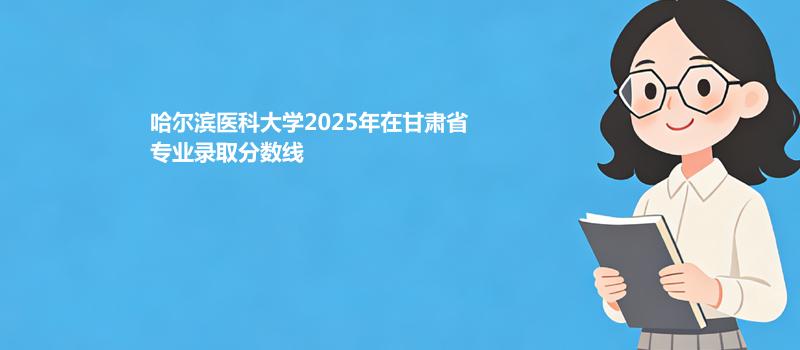 哈尔滨医科大学2025在甘肃各专业录取最低分 容易录取专业汇总