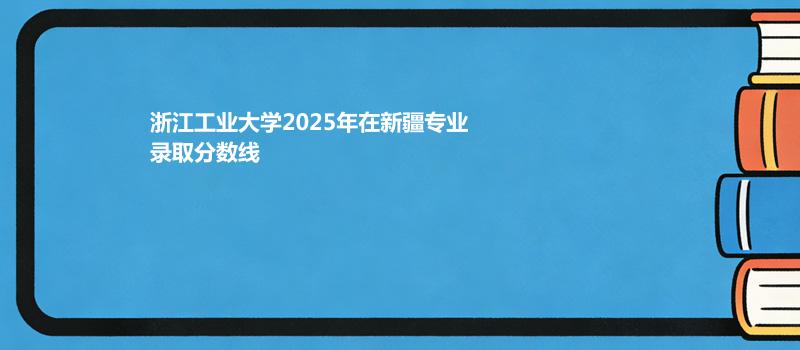 浙江工业大学2025在新疆专业最低分和位次