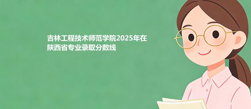 吉林工程技术师范学院2025在陕西录取分数线和录取位次