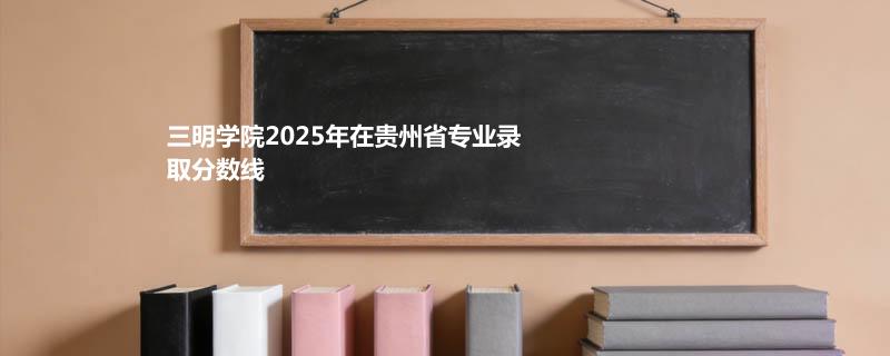 三明学院2025在贵州专业最低录取分数