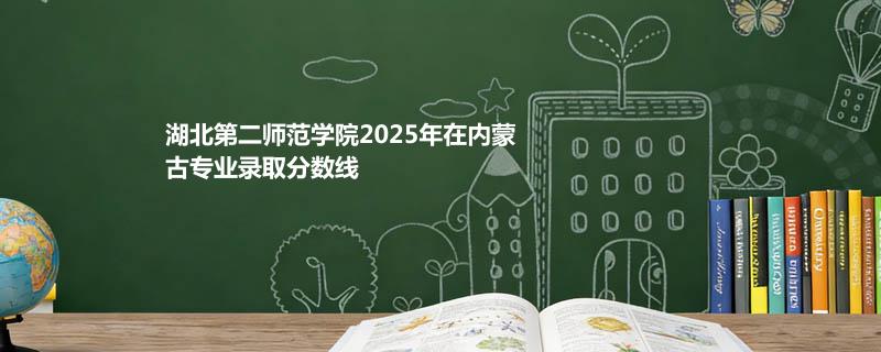 湖北第二师范学院2025在内蒙古专业录取最低分、最高分