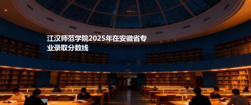 江汉师范学院2025在安徽专业录取最低分 