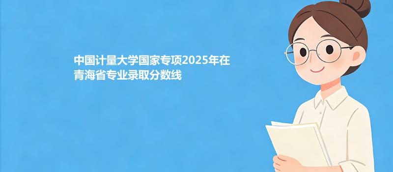 中国计量大学国家专项2025在青海专业录取最低分数汇总 2026参考