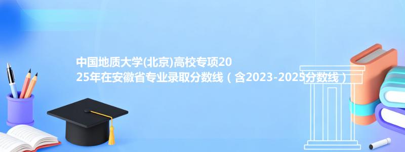 中国地质大学(北京)高校专项2025年在安徽录取分数线和最低位次(含2023-2025历年)