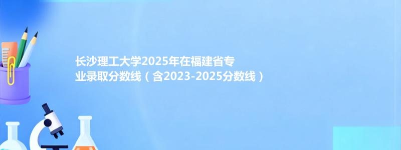 长沙理工大学2025年在福建专业分数线和位次(含2023-2025历年)