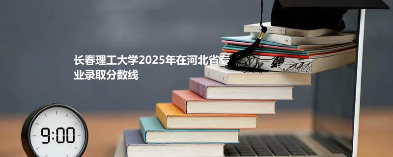 长春理工大学2025在河北专业录取最低分、最高分统计（2026参考）
