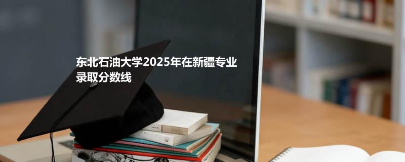 东北石油大学2025在新疆各专业录取最低分和最高分汇总