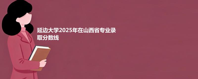 延边大学2025高考在山西专业最低录取分 2026多少分能考上