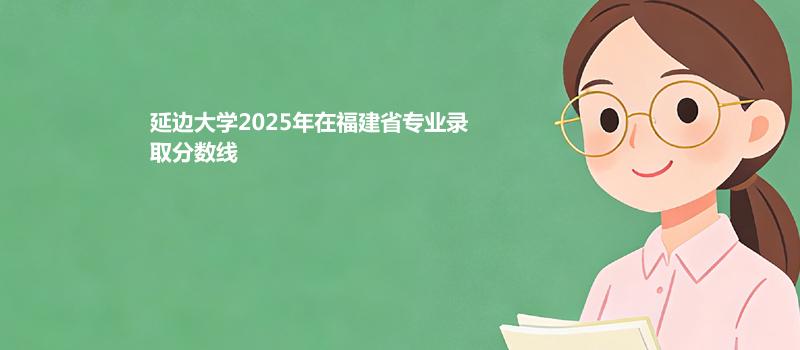 延边大学2025在福建专业多少分录取