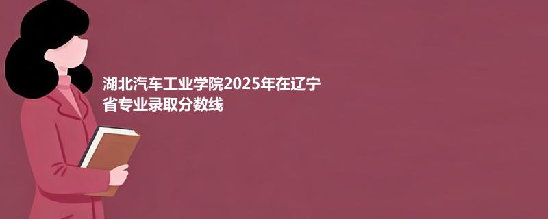 湖北汽车工业学院2025在辽宁专业录取最低分详情