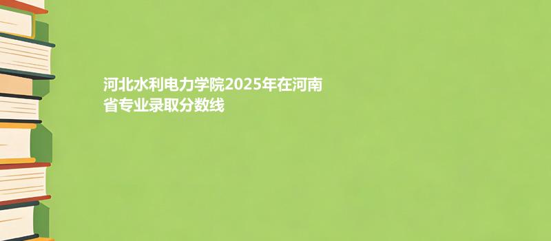 河北水利电力学院2025在河南专业录取最低分