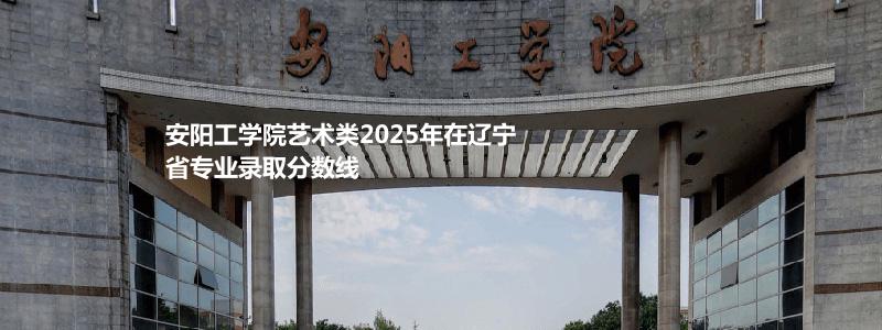 安阳工学院艺术类2025年在辽宁省专业录取分数线
