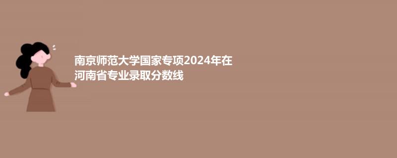南京师范大学国家专项2024年在河南省专业录取分数线