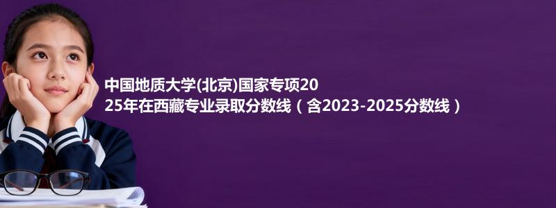 中国地质大学(北京)国家专项2025年在西藏录取分数线和最低位次(含2023-2025历年)