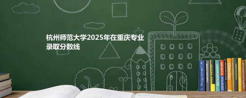 杭州师范大学2025在重庆录取专业分数汇总 2026多少分能考上