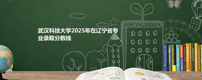 武汉科技大学2025在辽宁专业录取最低分详情