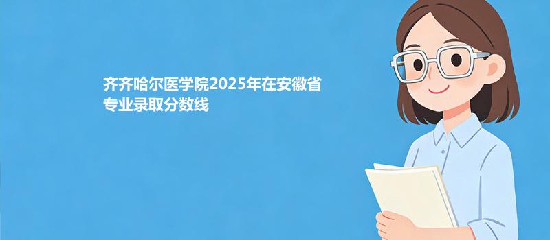 齐齐哈尔医学院2025在安徽专业录取最低分 